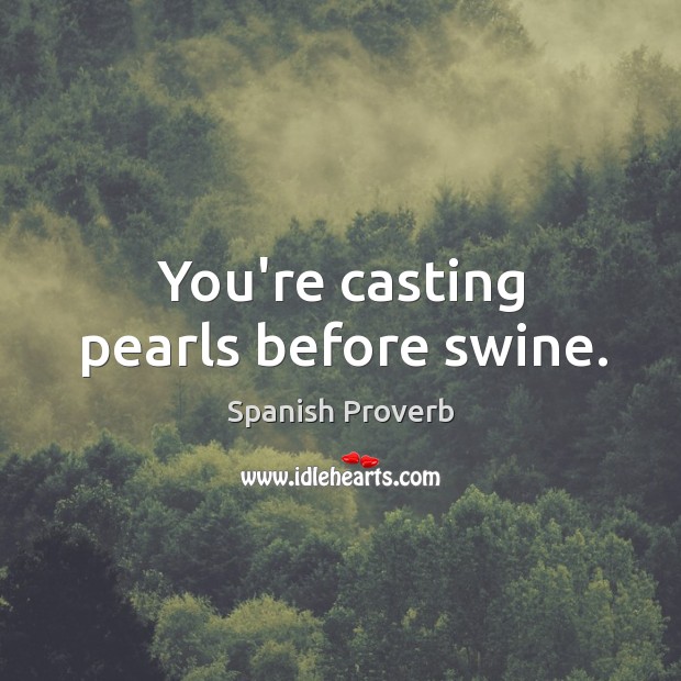 You’re casting pearls before swine. Image