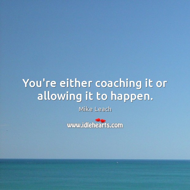 You’re either coaching it or allowing it to happen. 