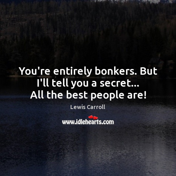 You’re entirely bonkers. But I’ll tell you a secret… All the best people are! Image