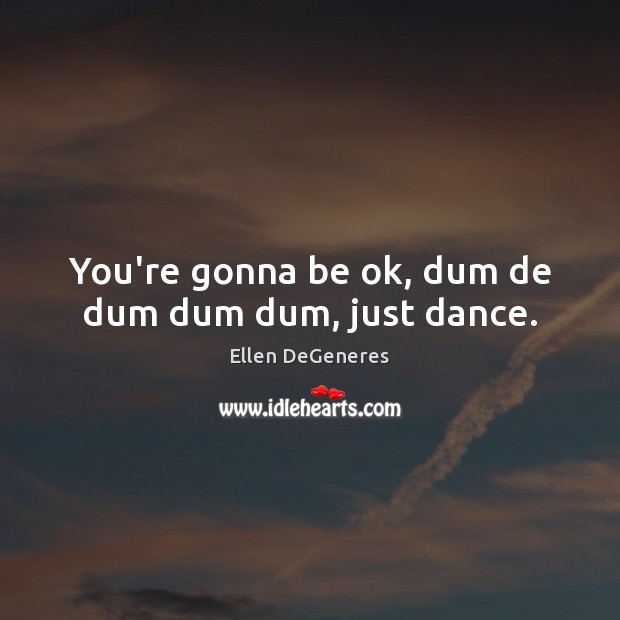 You’re gonna be ok, dum de dum dum dum, just dance. Ellen DeGeneres Picture Quote