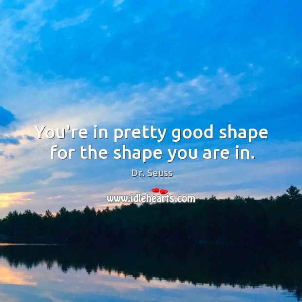 You’re in pretty good shape for the shape you are in. Image