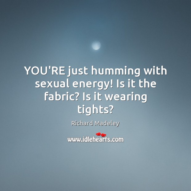 YOU’RE just humming with sexual energy! Is it the fabric? Is it wearing tights? Image