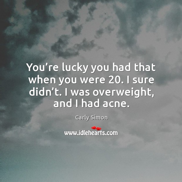 You’re lucky you had that when you were 20. I sure didn’t. I was overweight, and I had acne. Image