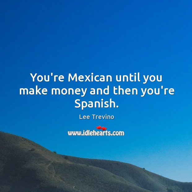 You’re Mexican until you make money and then you’re Spanish. Image