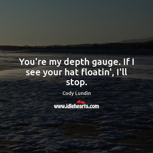 You’re my depth gauge. If I see your hat floatin’, I’ll stop. Image