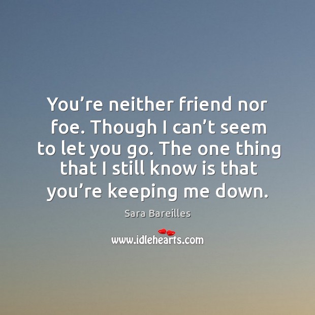 You’re neither friend nor foe. Though I can’t seem to let you go. The one thing that I still know is that you’re keeping me down. Sara Bareilles Picture Quote