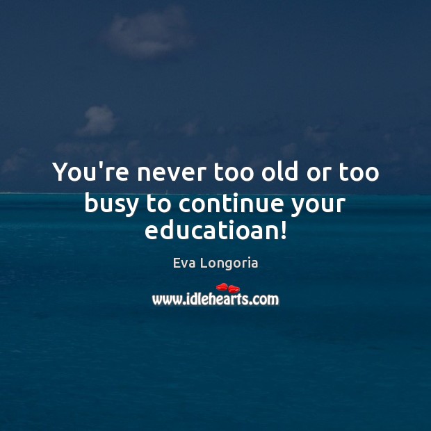You’re never too old or too busy to continue your educatioan! Eva Longoria Picture Quote