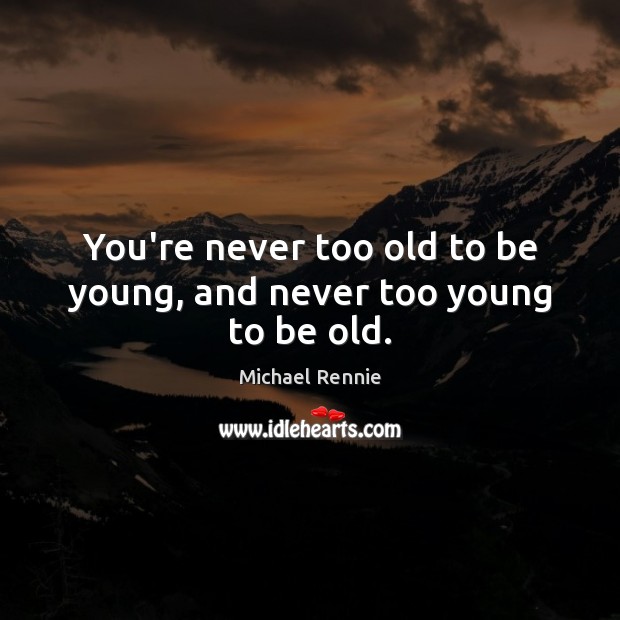 You’re never too old to be young, and never too young to be old. 