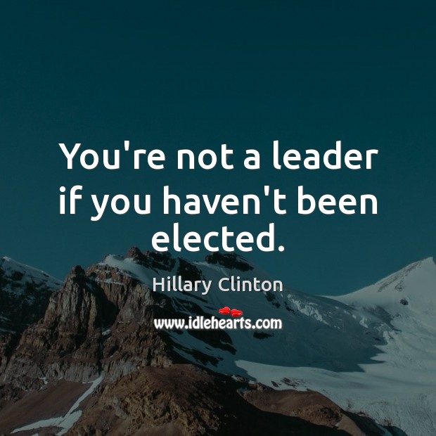 You’re not a leader if you haven’t been elected. Hillary Clinton Picture Quote