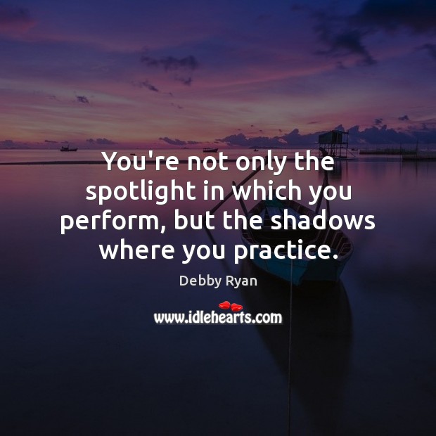 You’re not only the spotlight in which you perform, but the shadows where you practice. 