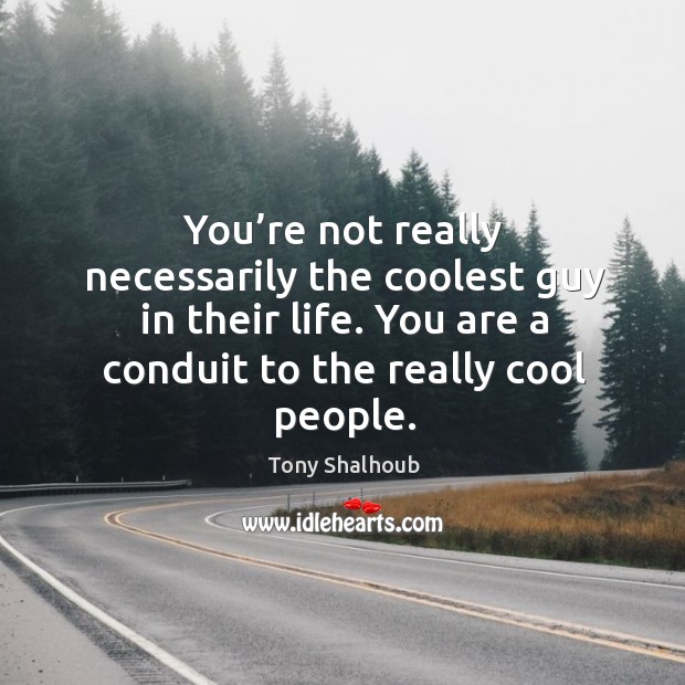 You’re not really necessarily the coolest guy in their life. You are a conduit to the really cool people. Image