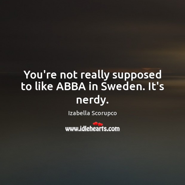 You’re not really supposed to like ABBA in Sweden. It’s nerdy. Izabella Scorupco Picture Quote