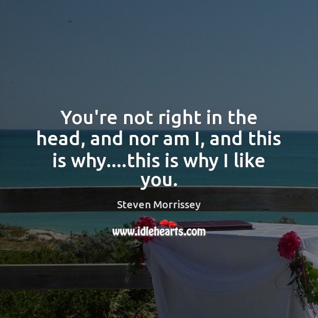 You’re not right in the head, and nor am I, and this is why….this is why I like you. Steven Morrissey Picture Quote