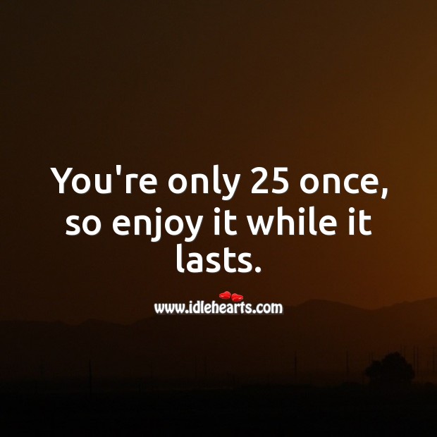 You’re only 25 once, so enjoy it while it lasts. 