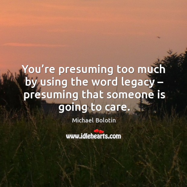 You’re presuming too much by using the word legacy – presuming that someone is going to care. Michael Bolotin Picture Quote