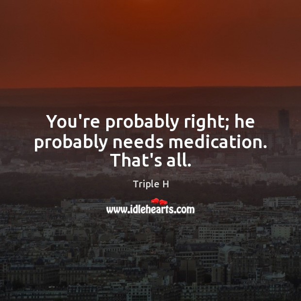 You’re probably right; he probably needs medication. That’s all. Triple H Picture Quote