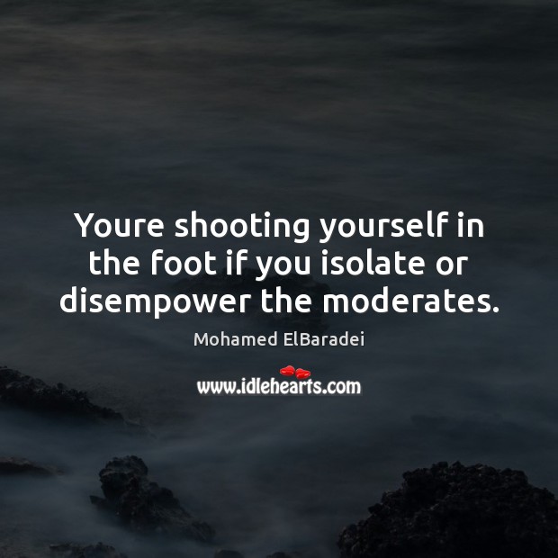 Youre shooting yourself in the foot if you isolate or disempower the moderates. Mohamed ElBaradei Picture Quote