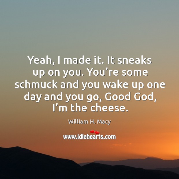 You’re some schmuck and you wake up one day and you go, good God, I’m the cheese. Image