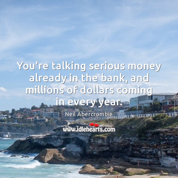 You’re talking serious money already in the bank, and millions of dollars Image