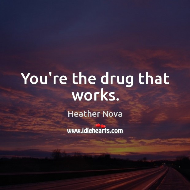 You’re the drug that works. 