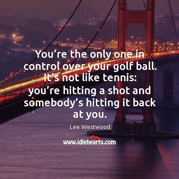 You’re the only one in control over your golf ball. It’s not like tennis: Lee Westwood Picture Quote