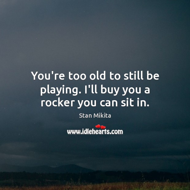 You’re too old to still be playing. I’ll buy you a rocker you can sit in. Image