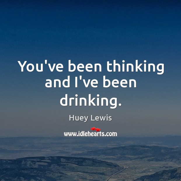 You’ve been thinking and I’ve been drinking. Huey Lewis Picture Quote