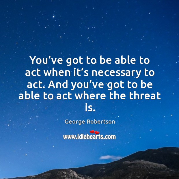You’ve got to be able to act when it’s necessary to act. And you’ve got to be able to act where the threat is. George Robertson Picture Quote