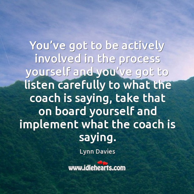 You’ve got to be actively involved in the process yourself and you’ve got to listen carefully to what the coach is saying Lynn Davies Picture Quote