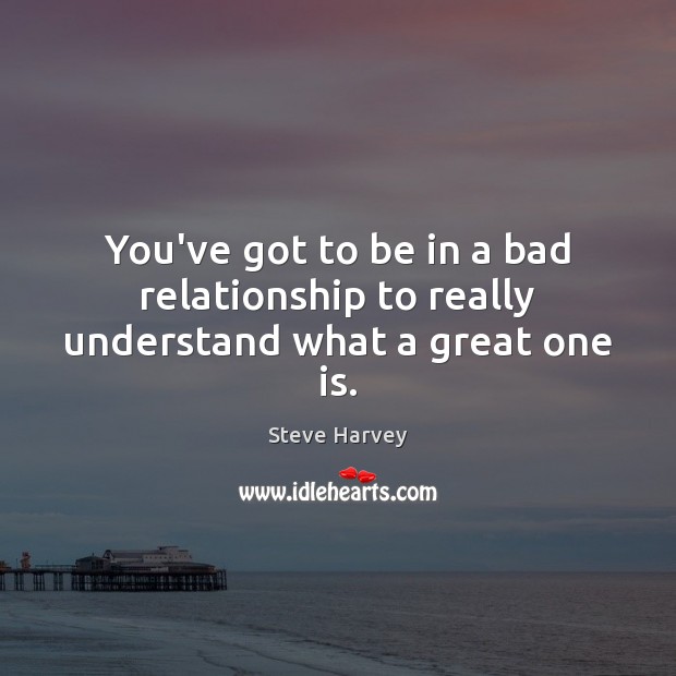 You’ve got to be in a bad relationship to really understand what a great one is. Steve Harvey Picture Quote