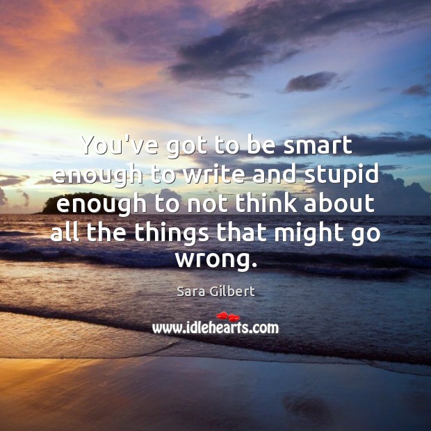 You’ve got to be smart enough to write and stupid enough to Sara Gilbert Picture Quote