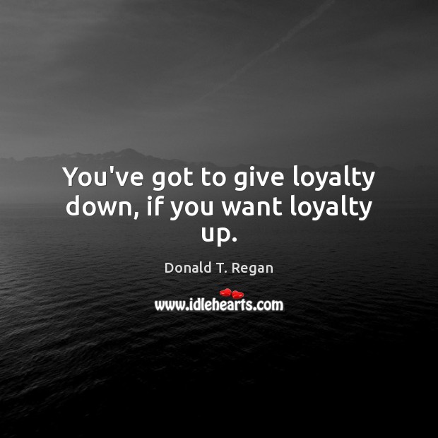 You’ve got to give loyalty down, if you want loyalty up. 
