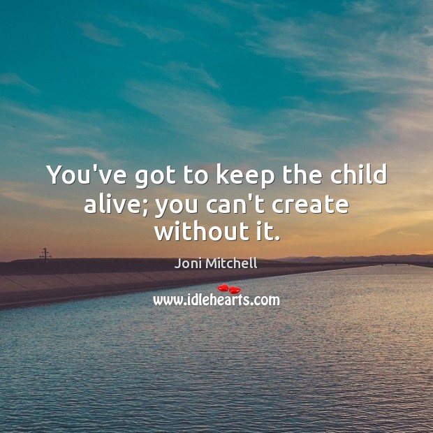 You’ve got to keep the child alive; you can’t create without it. Image