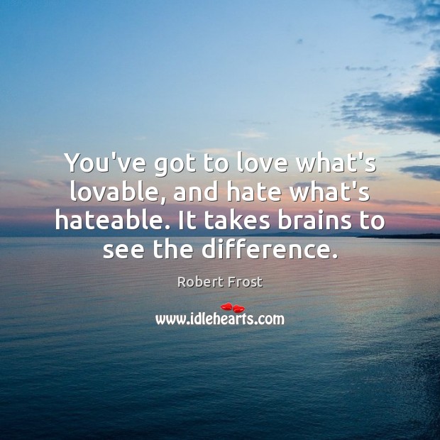 You’ve got to love what’s lovable, and hate what’s hateable. It takes 