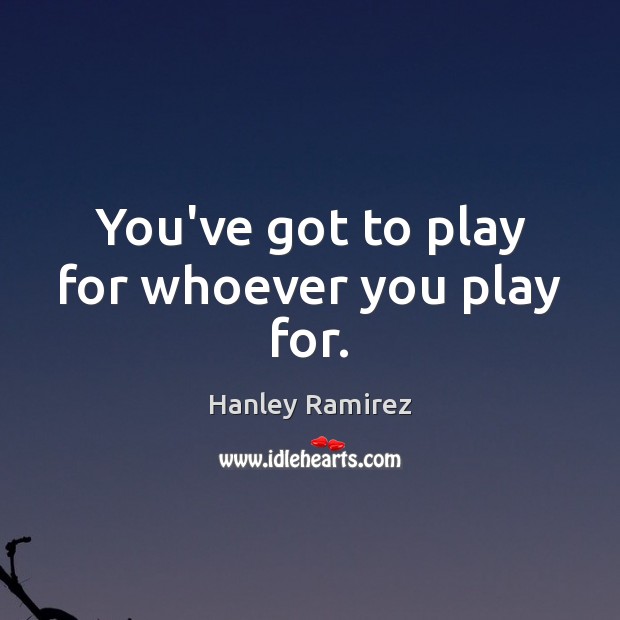 You’ve got to play for whoever you play for. Hanley Ramirez Picture Quote
