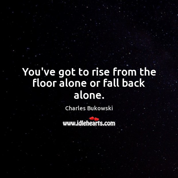 You’ve got to rise from the floor alone or fall back alone. Charles Bukowski Picture Quote
