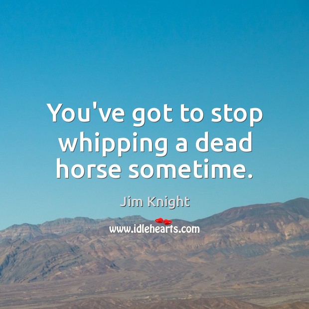 You’ve got to stop whipping a dead horse sometime. Jim Knight Picture Quote