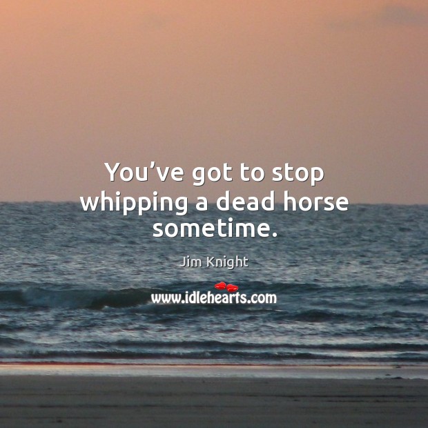 You’ve got to stop whipping a dead horse sometime. Jim Knight Picture Quote