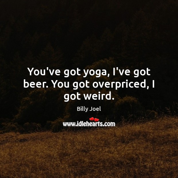 You’ve got yoga, I’ve got beer. You got overpriced, I got weird. Billy Joel Picture Quote