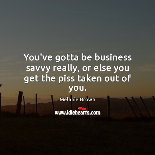 You’ve gotta be business savvy really, or else you get the piss taken out of you. Melanie Brown Picture Quote