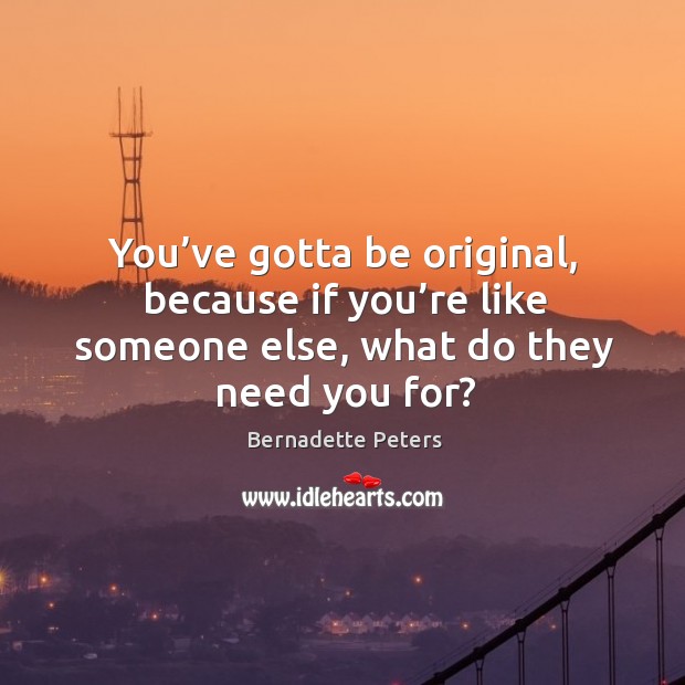 You’ve gotta be original, because if you’re like someone else, what do they need you for? 