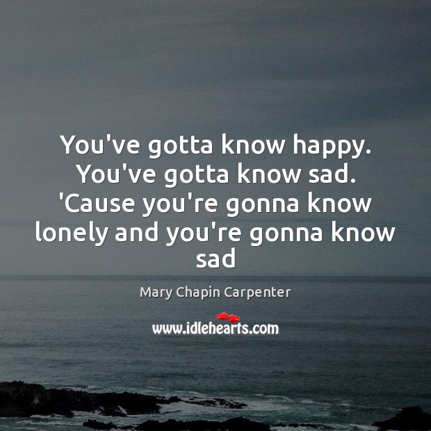 You’ve gotta know happy. You’ve gotta know sad. ‘Cause you’re gonna know Mary Chapin Carpenter Picture Quote