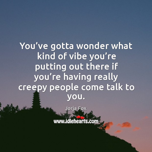 You’ve gotta wonder what kind of vibe you’re putting out there if you’re having really creepy people come talk to you. Jorja Fox Picture Quote