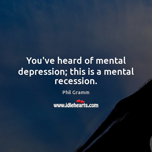 You’ve heard of mental depression; this is a mental recession. Phil Gramm Picture Quote