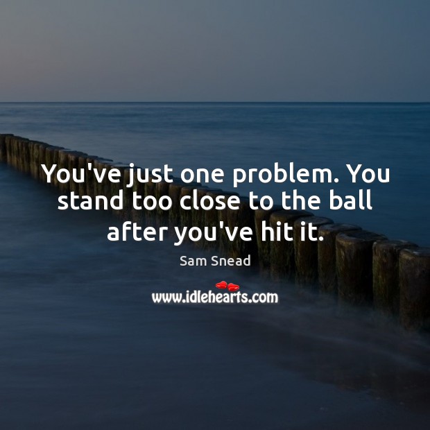 You’ve just one problem. You stand too close to the ball after you’ve hit it. Image