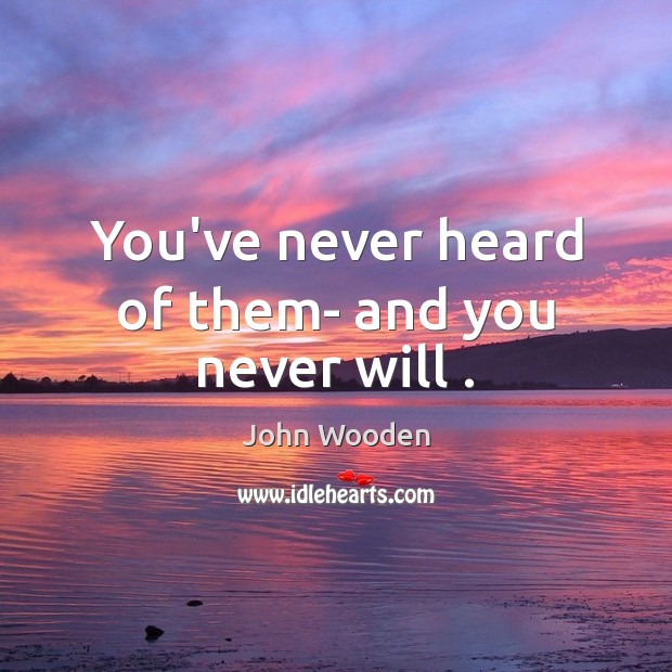 You’ve never heard of them- and you never will . John Wooden Picture Quote