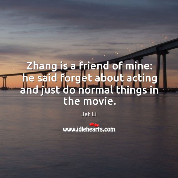 Zhang is a friend of mine: he said forget about acting and just do normal things in the movie. Jet Li Picture Quote